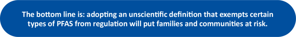 A graphic of the following text: The bottom line is: adopting an unscientific definition that exempts certain types of PFAS from regulation will put families and communities at risk. 